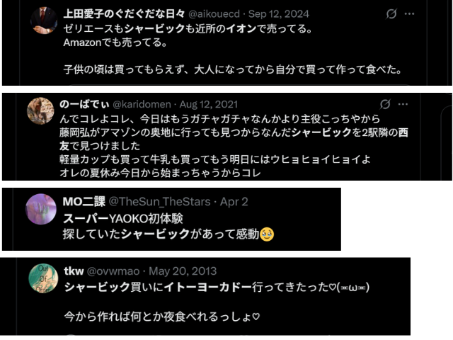 Xより引用「ゼリエースもシャービックも近所のイオンで売ってる。」
「藤岡弘がアマゾンの奥地に行っても見つからなんだシャービックを2駅隣の西友で見つけました」
「スーパーYAOKO初体験
探していたシャービックがあって感動」
「シャービック買いにイトーヨーカドー行ってきたった」